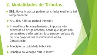 2. Modalidades de Tributos
 OBS. Novos impostos podem ser criados mediante Lei
complementar:
 Art. 154. A União poderá instituir:
 I - mediante lei complementar, impostos não
previstos no artigo anterior, desde que sejam não-
cumulativos e não tenham fato gerador ou base de
cálculo próprios dos discriminados nesta
Constituição;
 Princípio da tipicidade tributária
 Princípio da Vedação “Bis in idem”
 