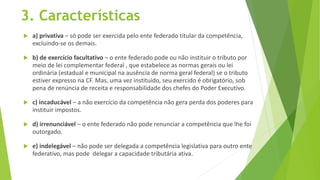 3. Características
 a) privativa – só pode ser exercida pelo ente federado titular da competência,
excluindo-se os demais.
 b) de exercício facultativo – o ente federado pode ou não instituir o tributo por
meio de lei complementar federal , que estabelece as normas gerais ou lei
ordinária (estadual e municipal na ausência de norma geral federal) se o tributo
estiver expresso na CF. Mas, uma vez instituído, seu exercido é obrigatório, sob
pena de renúncia de receita e responsabilidade dos chefes do Poder Executivo.
 c) incaducável – a não exercício da competência não gera perda dos poderes para
instituir impostos.
 d) irrenunciável – o ente federado não pode renunciar a competência que lhe foi
outorgado.
 e) indelegável – não pode ser delegada a competência legislativa para outro ente
federativo, mas pode delegar a capacidade tributária ativa.
 