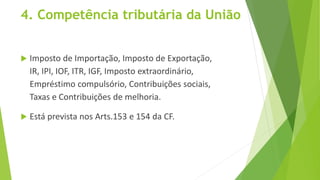 4. Competência tributária da União
 Imposto de Importação, Imposto de Exportação,
IR, IPI, IOF, ITR, IGF, Imposto extraordinário,
Empréstimo compulsório, Contribuições sociais,
Taxas e Contribuições de melhoria.
 Está prevista nos Arts.153 e 154 da CF.
 