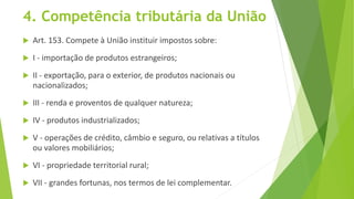 4. Competência tributária da União
 Art. 153. Compete à União instituir impostos sobre:
 I - importação de produtos estrangeiros;
 II - exportação, para o exterior, de produtos nacionais ou
nacionalizados;
 III - renda e proventos de qualquer natureza;
 IV - produtos industrializados;
 V - operações de crédito, câmbio e seguro, ou relativas a títulos
ou valores mobiliários;
 VI - propriedade territorial rural;
 VII - grandes fortunas, nos termos de lei complementar.
 