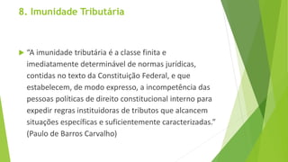 8. Imunidade Tributária
 “A imunidade tributária é a classe finita e
imediatamente determinável de normas jurídicas,
contidas no texto da Constituição Federal, e que
estabelecem, de modo expresso, a incompetência das
pessoas políticas de direito constitucional interno para
expedir regras instituidoras de tributos que alcancem
situações específicas e suficientemente caracterizadas.”
(Paulo de Barros Carvalho)
 