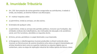 8. Imunidade Tributária
 Art. 150. Sem prejuízo de outras garantias asseguradas ao contribuinte, é vedado à
União, aos Estados, ao Distrito Federal e aos Municípios:
 VI - instituir impostos sobre:
 a) patrimônio, renda ou serviços, uns dos outros;
 b) templos de qualquer culto;
 c) patrimônio, renda ou serviços dos partidos políticos, inclusive suas fundações, das
entidades sindicais dos trabalhadores, das instituições de educação e de assistência
social, sem fins lucrativos, atendidos os requisitos da lei;
 d) livros, jornais, periódicos e o papel destinado a sua impressão.
 e) fonogramas e videofonogramas musicais produzidos no Brasil contendo obras
musicais ou literomusicais de autores brasileiros e/ou obras em geral interpretadas por
artistas brasileiros bem como os suportes materiais ou arquivos digitais que os
contenham, salvo na etapa de replicação industrial de mídias ópticas de leitura a laser.
 