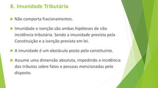 8. Imunidade Tributária
 Não comporta fracionamentos.
 Imunidade e isenção são ambas hipóteses de não
incidência tributária. Sendo a imunidade prevista pela
Constituição e a isenção prevista em lei.
 A imunidade é um obstáculo posto pelo constituinte.
 Assume uma dimensão absoluta, impedindo a incidência
dos tributos sobre fatos e pessoas mencionadas pelo
disposto.
 