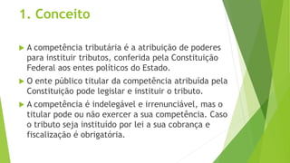 1. Conceito
 A competência tributária é a atribuição de poderes
para instituir tributos, conferida pela Constituição
Federal aos entes políticos do Estado.
 O ente público titular da competência atribuída pela
Constituição pode legislar e instituir o tributo.
 A competência é indelegável e irrenunciável, mas o
titular pode ou não exercer a sua competência. Caso
o tributo seja instituído por lei a sua cobrança e
fiscalização é obrigatória.
 