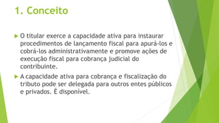1. Conceito
 O titular exerce a capacidade ativa para instaurar
procedimentos de lançamento fiscal para apurá-los e
cobrá-los administrativamente e promove ações de
execução fiscal para cobrança judicial do
contribuinte.
 A capacidade ativa para cobrança e fiscalização do
tributo pode ser delegada para outros entes públicos
e privados. É disponível.
 