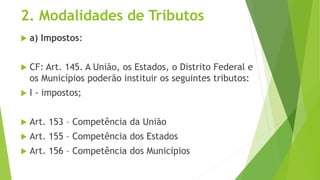2. Modalidades de Tributos
 a) Impostos:
 CF: Art. 145. A União, os Estados, o Distrito Federal e
os Municípios poderão instituir os seguintes tributos:
 I - impostos;
 Art. 153 – Competência da União
 Art. 155 – Competência dos Estados
 Art. 156 – Competência dos Municípios
 