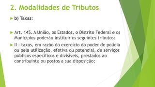 2. Modalidades de Tributos
 b) Taxas:
 Art. 145. A União, os Estados, o Distrito Federal e os
Municípios poderão instituir os seguintes tributos:
 II - taxas, em razão do exercício do poder de polícia
ou pela utilização, efetiva ou potencial, de serviços
públicos específicos e divisíveis, prestados ao
contribuinte ou postos a sua disposição;
 