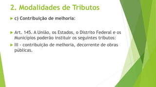 2. Modalidades de Tributos
 c) Contribuição de melhoria:
 Art. 145. A União, os Estados, o Distrito Federal e os
Municípios poderão instituir os seguintes tributos:
 III - contribuição de melhoria, decorrente de obras
públicas.
 