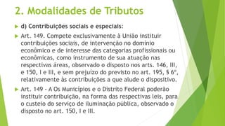 2. Modalidades de Tributos
 d) Contribuições sociais e especiais:
 Art. 149. Compete exclusivamente à União instituir
contribuições sociais, de intervenção no domínio
econômico e de interesse das categorias profissionais ou
econômicas, como instrumento de sua atuação nas
respectivas áreas, observado o disposto nos arts. 146, III,
e 150, I e III, e sem prejuízo do previsto no art. 195, § 6º,
relativamente às contribuições a que alude o dispositivo.
 Art. 149 - A Os Municípios e o Distrito Federal poderão
instituir contribuição, na forma das respectivas leis, para
o custeio do serviço de iluminação pública, observado o
disposto no art. 150, I e III.
 