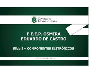_
E.E.E.P. OSMIRA
EDUARDO DE CASTRO
Slide 2 – COMPONENTES ELETRÔNICOS
Prof. Fernando Pessoa
 