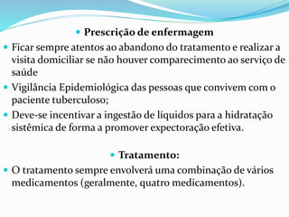  Prescrição de enfermagem
 Ficar sempre atentos ao abandono do tratamento e realizar a
visita domiciliar se não houver comparecimento ao serviço de
saúde
 Vigilância Epidemiológica das pessoas que convivem com o
paciente tuberculoso;
 Deve-se incentivar a ingestão de líquidos para a hidratação
sistêmica de forma a promover expectoração efetiva.
 Tratamento:
 O tratamento sempre envolverá uma combinação de vários
medicamentos (geralmente, quatro medicamentos).
 