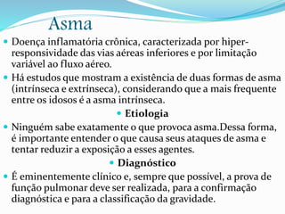 Asma
 Doença inflamatória crônica, caracterizada por hiper-
responsividade das vias aéreas inferiores e por limitação
variável ao fluxo aéreo.
 Há estudos que mostram a existência de duas formas de asma
(intrínseca e extrínseca), considerando que a mais frequente
entre os idosos é a asma intrínseca.
 Etiologia
 Ninguém sabe exatamente o que provoca asma.Dessa forma,
é importante entender o que causa seus ataques de asma e
tentar reduzir a exposição a esses agentes.
 Diagnóstico
 É eminentemente clínico e, sempre que possível, a prova de
função pulmonar deve ser realizada, para a confirmação
diagnóstica e para a classificação da gravidade.
 