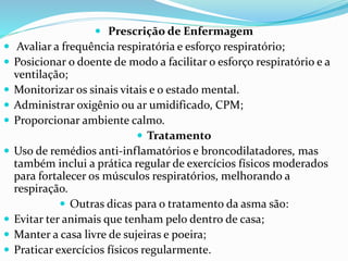  Prescrição de Enfermagem
 Avaliar a frequência respiratória e esforço respiratório;
 Posicionar o doente de modo a facilitar o esforço respiratório e a
ventilação;
 Monitorizar os sinais vitais e o estado mental.
 Administrar oxigênio ou ar umidificado, CPM;
 Proporcionar ambiente calmo.
 Tratamento
 Uso de remédios anti-inflamatórios e broncodilatadores, mas
também inclui a prática regular de exercícios físicos moderados
para fortalecer os músculos respiratórios, melhorando a
respiração.
 Outras dicas para o tratamento da asma são:
 Evitar ter animais que tenham pelo dentro de casa;
 Manter a casa livre de sujeiras e poeira;
 Praticar exercícios físicos regularmente.
 