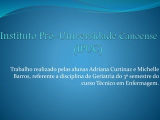Trabalho realizado pelas alunas Adriana Curtinaz e Michelle
Barros, referente a disciplina de Geriatria do 3º semestre do
curso Técnico em Enfermagem.
 