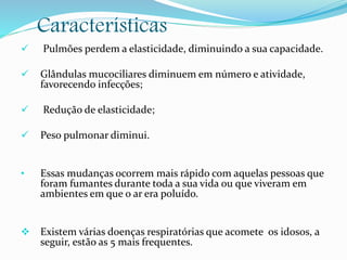 Características
 Pulmões perdem a elasticidade, diminuindo a sua capacidade.
 Glândulas mucociliares diminuem em número e atividade,
favorecendo infecções;
 Redução de elasticidade;
 Peso pulmonar diminui.
• Essas mudanças ocorrem mais rápido com aquelas pessoas que
foram fumantes durante toda a sua vida ou que viveram em
ambientes em que o ar era poluído.
 Existem várias doenças respiratórias que acomete os idosos, a
seguir, estão as 5 mais frequentes.
 