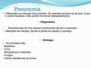 Pneumonia
 Inflamação ou infecção dos pulmões. Os alvéolos enchem-se de pus, muco
e outros líquidos e não podem funcionar adequadamente.
 Diagnostico
 Desobstrução de vias aéreas insuficientes devido a secreção
 Alteração de nutrição, devido a perda de apetite e cansaço.
 Etiologia
 As principais são:
· Bactérias
· Vírus
· Micoplasma e Clamídia
· Fungos
· Várias substâncias químicas
 