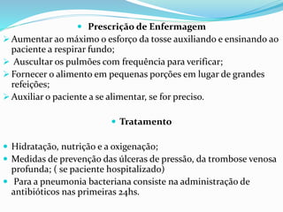  Prescrição de Enfermagem
 Aumentar ao máximo o esforço da tosse auxiliando e ensinando ao
paciente a respirar fundo;
 Auscultar os pulmões com frequência para verificar;
 Fornecer o alimento em pequenas porções em lugar de grandes
refeições;
 Auxiliar o paciente a se alimentar, se for preciso.
 Tratamento
 Hidratação, nutrição e a oxigenação;
 Medidas de prevenção das úlceras de pressão, da trombose venosa
profunda; ( se paciente hospitalizado)
 Para a pneumonia bacteriana consiste na administração de
antibióticos nas primeiras 24hs.
 