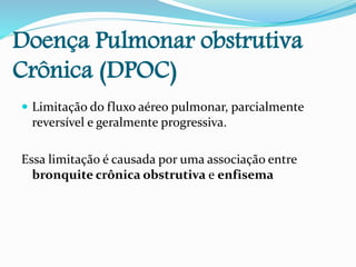 Doença Pulmonar obstrutiva
Crônica (DPOC)
 Limitação do fluxo aéreo pulmonar, parcialmente
reversível e geralmente progressiva.
Essa limitação é causada por uma associação entre
bronquite crônica obstrutiva e enfisema
 