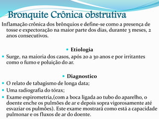 Bronquite Crônica obstrutiva
Inflamação crônica dos brônquios e define-se como a presença de
tosse e expectoração na maior parte dos dias, durante 3 meses, 2
anos consecutivos.
 Etiologia
 Surge, na maioria dos casos, após 20 a 30 anos e por irritantes
como o fumo e poluição do ar.
 Diagnostico
 O relato de tabagismo de longa data;
 Uma radiografia do tórax;
 Exame espirometria,(com a boca ligada ao tubo do aparelho, o
doente enche os pulmões de ar e depois sopra vigorosamente até
esvaziar os pulmões). Este exame mostrará como está a capacidade
pulmonar e os fluxos de ar do doente.
 