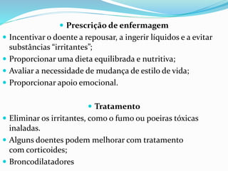  Prescrição de enfermagem
 Incentivar o doente a repousar, a ingerir líquidos e a evitar
substâncias “irritantes”;
 Proporcionar uma dieta equilibrada e nutritiva;
 Avaliar a necessidade de mudança de estilo de vida;
 Proporcionar apoio emocional.
 Tratamento
 Eliminar os irritantes, como o fumo ou poeiras tóxicas
inaladas.
 Alguns doentes podem melhorar com tratamento
com corticoides;
 Broncodilatadores
 