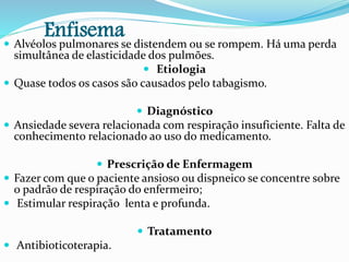 Enfisema Alvéolos pulmonares se distendem ou se rompem. Há uma perda
simultânea de elasticidade dos pulmões.
 Etiologia
 Quase todos os casos são causados pelo tabagismo.
 Diagnóstico
 Ansiedade severa relacionada com respiração insuficiente. Falta de
conhecimento relacionado ao uso do medicamento.
 Prescrição de Enfermagem
 Fazer com que o paciente ansioso ou dispneico se concentre sobre
o padrão de respiração do enfermeiro;
 Estimular respiração lenta e profunda.
 Tratamento
 Antibioticoterapia.
 