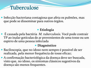 Tuberculose
 Infecção bacteriana contagiosa que afeta os pulmões, mas
que pode se disseminar para outros órgãos.
 Etiologia
 É causada pela bactéria M. tuberculosis. Você pode contrair
TP ao inalar gotículas de ar provenientes de uma tosse ou um
espirro de uma pessoa infectada
 Diagnóstico
 Baciloscopia, que no idoso nem sempre é possível de ser
realizada, pela menor frequência de tosse eficaz;
 A confirmação bacteriológica da doença deve ser buscada,
visto que, no idoso, os sintomas clássicos sugestivos da
doença são menos frequentes.
 