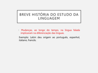 BREVE HISTÓRIA DO ESTUDO DA
LINGUAGEM
• Mudanças, ao longo do tempo, na língua falada
implicaram na diferenciação das línguas.
Exemplo: Latim deu origem ao português, espanhol,
italiano, francês.
 