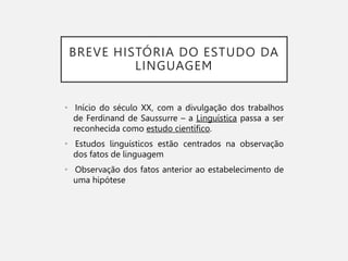 BREVE HISTÓRIA DO ESTUDO DA
LINGUAGEM
• Início do século XX, com a divulgação dos trabalhos
de Ferdinand de Saussurre – a Linguística passa a ser
reconhecida como estudo científico.
• Estudos linguísticos estão centrados na observação
dos fatos de linguagem
• Observação dos fatos anterior ao estabelecimento de
uma hipótese
 