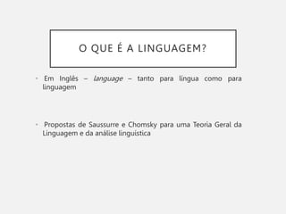 O QUE É A LINGUAGEM?
• Em Inglês – language – tanto para língua como para
linguagem
• Propostas de Saussurre e Chomsky para uma Teoria Geral da
Linguagem e da análise linguística
 