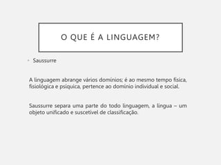 O QUE É A LINGUAGEM?
• Saussurre
A linguagem abrange vários domínios; é ao mesmo tempo física,
fisiológica e psíquica, pertence ao domínio individual e social.
Saussurre separa uma parte do todo linguagem, a língua – um
objeto unificado e suscetível de classificação.
 