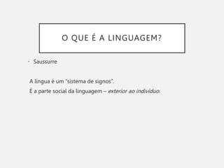 O QUE É A LINGUAGEM?
• Saussurre
A língua é um “sistema de signos”.
É a parte social da linguagem – exterior ao indivíduo.
 