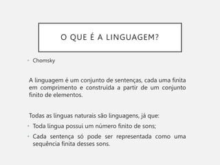 O QUE É A LINGUAGEM?
• Chomsky
A linguagem é um conjunto de sentenças, cada uma finita
em comprimento e construída a partir de um conjunto
finito de elementos.
Todas as línguas naturais são linguagens, já que:
• Toda língua possui um número finito de sons;
• Cada sentença só pode ser representada como uma
sequência finita desses sons.
 