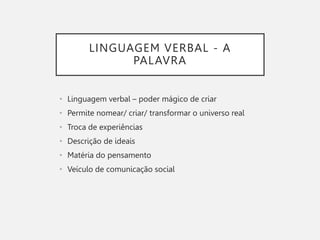 LINGUAGEM VERBAL - A
PALAVRA
• Linguagem verbal – poder mágico de criar
• Permite nomear/ criar/ transformar o universo real
• Troca de experiências
• Descrição de ideais
• Matéria do pensamento
• Veículo de comunicação social
 