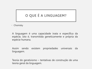 O QUE É A LINGUAGEM?
• Chomsky
A linguagem é uma capacidade inata e específica da
espécie, isto é, transmitida geneticamente e própria da
espécie humana.
Assim sendo existem propriedades universais da
linguagem.
Teoria do gerativismo – tentativas de construção de uma
teoria geral da linguagem.
 