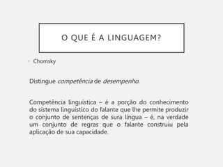 O QUE É A LINGUAGEM?
• Chomsky
Distingue competência de desempenho.
Competência linguística – é a porção do conhecimento
do sistema linguístico do falante que lhe permite produzir
o conjunto de sentenças de sura língua – é, na verdade
um conjunto de regras que o falante construiu pela
aplicação de sua capacidade.
 