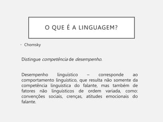 O QUE É A LINGUAGEM?
• Chomsky
Distingue competência de desempenho.
Desempenho linguístico – corresponde ao
comportamento linguístico, que resulta não somente da
competência linguística do falante, mas também de
fatores não linguísticos de ordem variada, como:
convenções sociais, crenças, atitudes emocionais do
falante.
 
