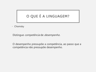 O QUE É A LINGUAGEM?
• Chomsky
Distingue competência de desempenho.
O desempenho pressupõe a competência, ao passo que a
competência não pressupõe desempenho.
 
