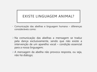 EXISTE LINGUAGEM ANIMAL?
• Comunicação das abelhas e linguagem humana – diferenças
consideráveis como:
Na comunicação das abelhas a mensagem se traduz
pela dança exclusivamente, sendo que não existe a
intervenção de um aparelho vocal – condição essencial
para a nossa linguagem;
A mensagem da abelha não provoca resposta, ou seja,
não há diálogo;
 