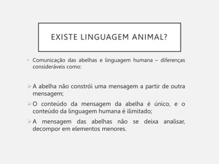EXISTE LINGUAGEM ANIMAL?
• Comunicação das abelhas e linguagem humana – diferenças
consideráveis como:
A abelha não constrói uma mensagem a partir de outra
mensagem;
O conteúdo da mensagem da abelha é único, e o
conteúdo da linguagem humana é ilimitado;
A mensagem das abelhas não se deixa analisar,
decompor em elementos menores.
 
