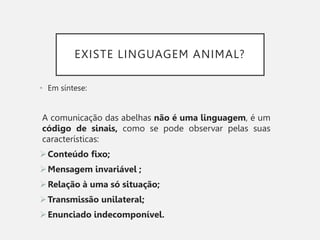 EXISTE LINGUAGEM ANIMAL?
• Em síntese:
A comunicação das abelhas não é uma linguagem, é um
código de sinais, como se pode observar pelas suas
características:
Conteúdo fixo;
Mensagem invariável ;
Relação à uma só situação;
Transmissão unilateral;
Enunciado indecomponível.
 