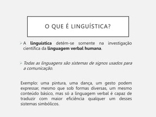 O QUE É LINGUÍSTICA?
A linguística detém-se somente na investigação
científica da linguagem verbal humana.
Todas as linguagens são sistemas de signos usados para
a comunicação.
Exemplo: uma pintura, uma dança, um gesto podem
expressar, mesmo que sob formas diversas, um mesmo
conteúdo básico, mas só a linguagem verbal é capaz de
traduzir com maior eficiência qualquer um desses
sistemas simbólicos.
 