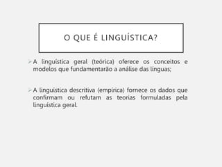 O QUE É LINGUÍSTICA?
A linguística geral (teórica) oferece os conceitos e
modelos que fundamentarão a análise das línguas;
A linguística descritiva (empírica) fornece os dados que
confirmam ou refutam as teorias formuladas pela
linguística geral.
 