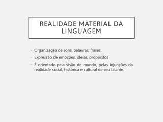 REALIDADE MATERIAL DA
LINGUAGEM
• Organização de sons, palavras, frases
• Expressão de emoções, ideias, propósitos
• É orientada pela visão de mundo, pelas injunções da
realidade social, histórica e cultural de seu falante.
 