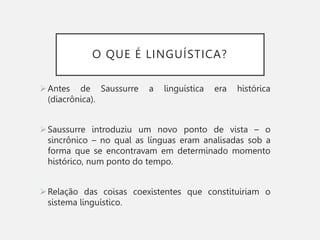 O QUE É LINGUÍSTICA?
Antes de Saussurre a linguística era histórica
(diacrônica).
Saussurre introduziu um novo ponto de vista – o
sincrônico – no qual as línguas eram analisadas sob a
forma que se encontravam em determinado momento
histórico, num ponto do tempo.
Relação das coisas coexistentes que constituiriam o
sistema linguístico.
 