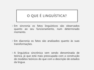 O QUE É LINGUÍSTICA?
Em sincronia os fatos linguísticos são observados
quanto ao seu funcionamento, num determinado
momento.
Em diacronia os fatos são analisados quanto às suas
transformações.
A linguística sincrônica vem sendo denominada de
teórica, já que está mais preocupada com a construção
de modelos teóricos do que com a descrição de estados
da língua.
 