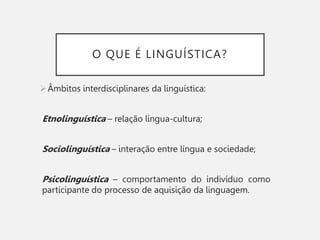 O QUE É LINGUÍSTICA?
Âmbitos interdisciplinares da linguística:
Etnolinguística – relação língua-cultura;
Sociolinguística – interação entre língua e sociedade;
Psicolinguística – comportamento do indivíduo como
participante do processo de aquisição da linguagem.
 