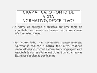 GRAMÁTICA: O PONTO DE
VISTA
NORMATIVO/DESCRITIVO?
A norma da correção é prescrita por uma fonte de
autoridade, as demais variedades são consideradas
inferiores e incorretas.
Por outro lado, nas sociedades contemporâneas,
expressar-se segundo a norma, falar certo, continua
sendo valorizado, porque a correção da linguagem está
associada às classes altas e instruídas, é uma das marcas
distintivas das classes dominantes.
 