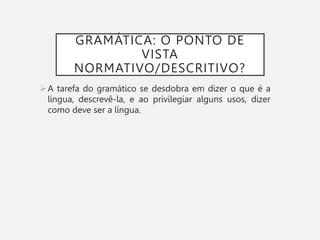 GRAMÁTICA: O PONTO DE
VISTA
NORMATIVO/DESCRITIVO?
A tarefa do gramático se desdobra em dizer o que é a
língua, descrevê-la, e ao privilegiar alguns usos, dizer
como deve ser a língua.
 