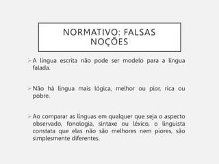 NORMATIVO: FALSAS
NOÇÕES
A língua escrita não pode ser modelo para a língua
falada.
Não há língua mais lógica, melhor ou pior, rica ou
pobre.
Ao comparar as línguas em qualquer que seja o aspecto
observado, fonologia, sintaxe ou léxico, o linguista
constata que elas não são melhores nem piores, são
simplesmente diferentes.
 