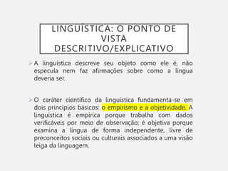 LINGUÍSTICA: O PONTO DE
VISTA
DESCRITIVO/EXPLICATIVO
A linguística descreve seu objeto como ele é, não
especula nem faz afirmações sobre como a língua
deveria ser.
O caráter científico da linguística fundamenta-se em
dois princípios básicos: o empirismo e a objetividade. A
linguística é empírica porque trabalha com dados
verificáveis por meio de observação; é objetiva porque
examina a língua de forma independente, livre de
preconceitos sociais ou culturais associados a uma visão
leiga da linguagem.
 